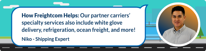 Our partner carriers’ specialty services also include white glove delivery, refrigeration, ocean freight, and more!
