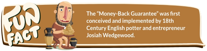 The “Money-Back Guarantee” was first conceived and implemented by 18th Century English potter and entrepreneur Josiah Wedgewood.